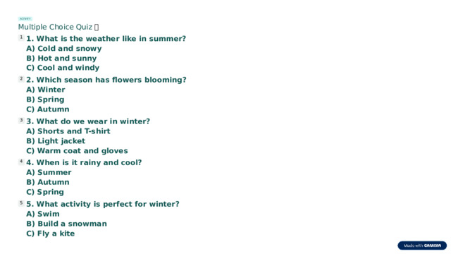 ACTIVITY Multiple Choice Quiz 🧠 1. What is the weather like in summer? 1 A) Cold and snowy B) Hot and sunny C) Cool and windy 2. Which season has flowers blooming? 2 A) Winter B) Spring C) Autumn 3. What do we wear in winter? 3 A) Shorts and T-shirt B) Light jacket C) Warm coat and gloves 4. When is it rainy and cool? 4 A) Summer B) Autumn C) Spring 5. What activity is perfect for winter? 5 A) Swim B) Build a snowman C) Fly a kite  