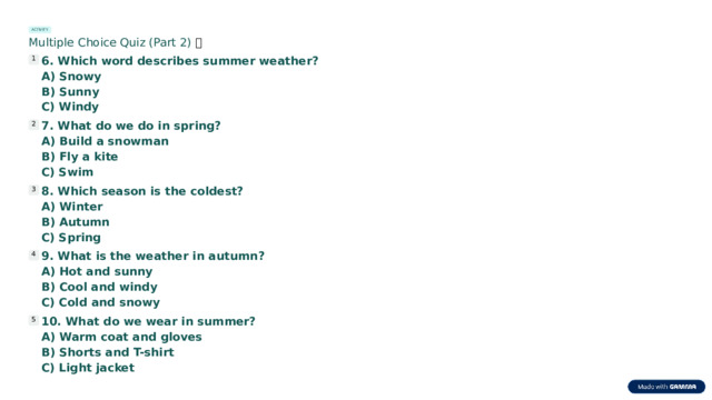 ACTIVITY Multiple Choice Quiz (Part 2) 🧠 6. Which word describes summer weather? 1 A) Snowy B) Sunny C) Windy 7. What do we do in spring? 2 A) Build a snowman B) Fly a kite C) Swim 8. Which season is the coldest? 3 A) Winter B) Autumn C) Spring 9. What is the weather in autumn? 4 A) Hot and sunny B) Cool and windy C) Cold and snowy 10. What do we wear in summer? 5 A) Warm coat and gloves B) Shorts and T-shirt C) Light jacket  