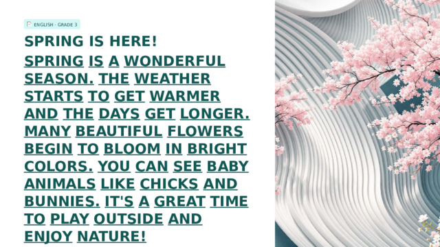 ENGLISH · GRADE 3 SPRING IS HERE! SPRING  IS  A  WONDERFUL  SEASON.  THE  WEATHER  STARTS  TO  GET  WARMER  AND  THE  DAYS  GET  LONGER.  MANY  BEAUTIFUL  FLOWERS  BEGIN  TO  BLOOM  IN  BRIGHT  COLORS.  YOU  CAN  SEE  BABY  ANIMALS  LIKE  CHICKS  AND  BUNNIES.  IT'S  A  GREAT  TIME  TO  PLAY  OUTSIDE  AND  ENJOY  NATURE!  