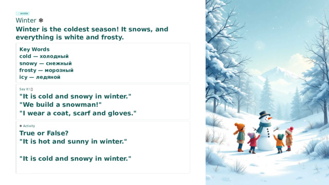 WINTER Winter ❄️ Winter is the coldest season! It snows, and everything is white and frosty. Key Words cold — холодный snowy — снежный frosty — морозный icy — ледяной Say It! 🗣️ 