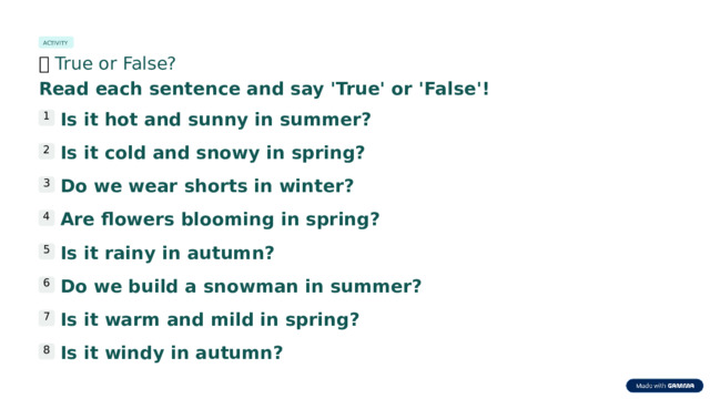 ACTIVITY 🎯  True or False? Read each sentence and say 'True' or 'False'! Is it hot and sunny in summer? 1 Is it cold and snowy in spring? 2 Do we wear shorts in winter? 3 Are flowers blooming in spring? 4 Is it rainy in autumn? 5 Do we build a snowman in summer? 6 Is it warm and mild in spring? 7 Is it windy in autumn? 8  
