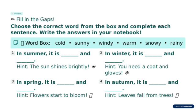 ACTIVITY ✏️  Fill in the Gaps! Choose the correct word from the box and complete each sentence. Write the answers in your notebook! 📦  Word Box:   cold  •  sunny  •  windy  •  warm  •  snowy  •  rainy In summer, it is _______ and _______. In winter, it is _______ and _______. 1 2 Hint: The sun shines brightly! ☀️ Hint: You need a coat and gloves! ❄️ In spring, it is _______ and _______. In autumn, it is _______ and _______. 3 4 Hint: Flowers start to bloom! 🌸 Hint: Leaves fall from trees! 🍂  