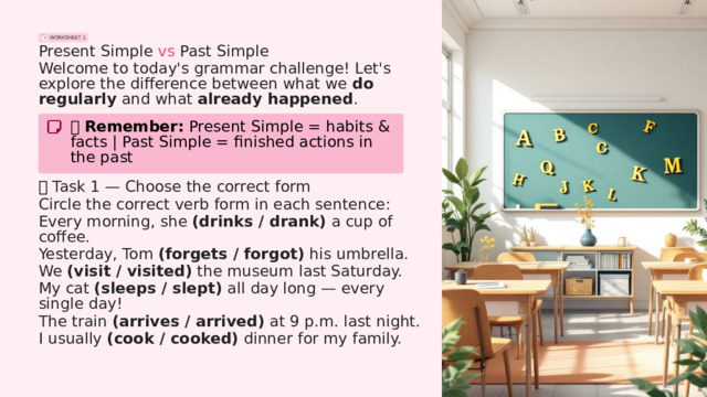 WORKSHEET 1 Present Simple vs Past Simple Welcome to today's grammar challenge! Let's explore the difference between what we do regularly and what already happened . 📌 Remember: Present Simple = habits & facts | Past Simple = finished actions in the past 🧩  Task 1 — Choose the correct form Circle the correct verb form in each sentence: Every morning, she (drinks / drank) a cup of coffee. Yesterday, Tom (forgets / forgot) his umbrella. We (visit / visited) the museum last Saturday. My cat (sleeps / slept) all day long — every single day! The train (arrives / arrived) at 9 p.m. last night. I usually (cook / cooked) dinner for my family.  