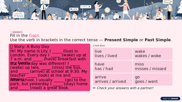 WORKSHEET 2 Fill in the Gaps Use the verb in brackets in the correct tense — Present Simple or Past Simple . 💬 Story: A Busy Day 📋  Verb Bank Hi! My name is Lily. I _____ (live) in London. Every day I _____ (wake) up at 7 a.m. and _____ (have) breakfast with my family. wake live lives / lived wakes / woke But yesterday was different! I _____ (wake) up late, _____ (miss) the bus, and _____ (arrive) at school at 9:30. My teacher _____ (look) at me and _____ (smile). miss have has / had misses / missed arrive go After school, I usually _____ (go) to the park, but yesterday I _____ (stay) home and _____ (read) a great book. arrives / arrived goes / went ✏️  Check your answers with a partner!  