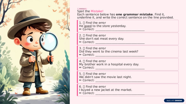 WORKSHEET 3 Spot the Mistake! Each sentence below has one grammar mistake . Find it, underline it, and write the correct sentence on the line provided. 1. 🔍 Find the error He goed to the store yesterday. ✏️  Correct: _________________________________ 2. 🔍 Find the error She don't eat meat every day. ✏️  Correct: _________________________________ 3. 🔍 Find the error Did they went to the cinema last week? ✏️  Correct: _________________________________ 4. 🔍 Find the error My brother work in a hospital every day. ✏️  Correct: _________________________________ 5. 🔍 Find the error We didn't saw the movie last night. ✏️  Correct: _________________________________ 6. 🔍 Find the error I buyed a new jacket at the market. ✏️  Correct: _________________________________  