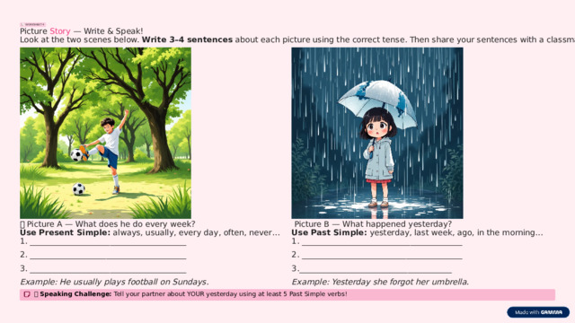 WORKSHEET 4 Picture Story — Write & Speak! Look at the two scenes below. Write 3–4 sentences about each picture using the correct tense. Then share your sentences with a classmate! 🖼️  Picture A — What does he do every week? 🖼️  Picture B — What happened yesterday? Use Past Simple: yesterday, last week, ago, in the morning… Use Present Simple: always, usually, every day, often, never… 1. ________________________________________ 1. _______________________________________ 2. _______________________________________ 2. ________________________________________ 3. _______________________________________ 3.______________________________________ Example: He usually plays football on Sundays. Example: Yesterday she forgot her umbrella. 🗣️ Speaking Challenge: Tell your partner about YOUR yesterday using at least 5 Past Simple verbs!  