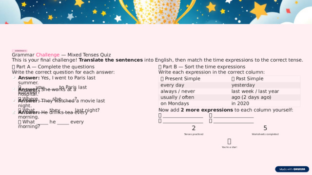 WORKSHEET 5 Grammar Challenge — Mixed Tenses Quiz This is your final challenge! Translate the sentences into English, then match the time expressions to the correct tense. ⏱️  Part B — Sort the time expressions 📝  Part A — Complete the questions Write the correct question for each answer: Write each expression in the correct column: Answer: Yes, I went to Paris last summer. ❓  _____ you _____ to Paris last summer? 🔵  Past Simple 🟢  Present Simple every day yesterday Answer: She works at a hospital. ❓  Where _____ she _____? always / never last week / last year ago (2 days ago) usually / often Answer: They watched a movie last night. ❓  What _____ they _____ last night? on Mondays in 2020 Now add 2 more expressions to each column yourself: Answer: He drinks tea every morning. ❓  What _____ he _____ every morning? 🟢  _________________    🔵 _________________ 🟢  _________________    🔵 _________________ 2 5 Tenses practiced Worksheets completed ⭐ You're a star!  