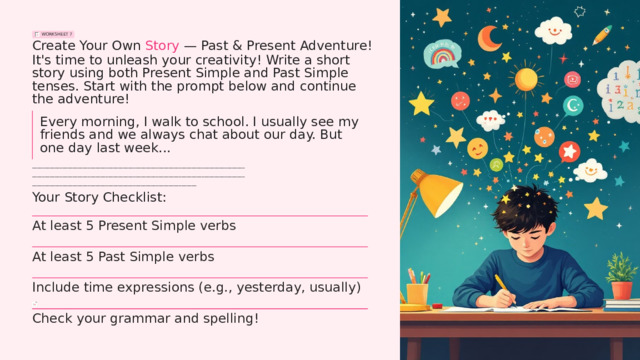 WORKSHEET 7 Create Your Own Story — Past & Present Adventure! It's time to unleash your creativity! Write a short story using both Present Simple and Past Simple tenses. Start with the prompt below and continue the adventure! Every morning, I walk to school. I usually see my friends and we always chat about our day. But one day last week... ____________________________________________________________________________________ ____________________________________________________________________________________ _________________________________________________________________ Your Story Checklist: At least 5 Present Simple verbs At least 5 Past Simple verbs Include time expressions (e.g., yesterday, usually) Check your grammar and spelling!  