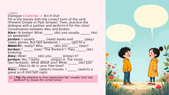 WORKSHEET 6 Dialogue Challenge — Act It Out! Fill in the blanks with the correct form of the verb (Present Simple or Past Simple). Then, practice the dialogue with a partner and perform it for the class! Conversation between Alex and Jordan: Alex: Hi Jordan! What ______ (do) you usually ______ (do) on weekends? Jordan: I usually ______ (read) books and ______ (play) video games. But last weekend, I ______ (go) to a concert. Alex: Oh, really? Who ______ (do) you ______ (see)? Jordan: I ______ (see) 