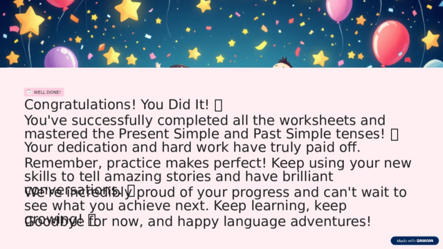 WELL DONE! Congratulations! You Did It! 🎉 You've successfully completed all the worksheets and mastered the Present Simple and Past Simple tenses! 🥳 Your dedication and hard work have truly paid off. Remember, practice makes perfect! Keep using your new skills to tell amazing stories and have brilliant conversations. ✨ We're incredibly proud of your progress and can't wait to see what you achieve next. Keep learning, keep growing! 🚀 Goodbye for now, and happy language adventures!  