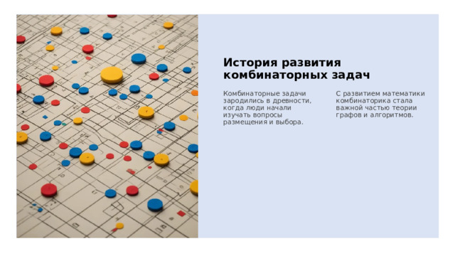 История развития комбинаторных задач Комбинаторные задачи зародились в древности, когда люди начали изучать вопросы размещения и выбора. С развитием математики комбинаторика стала важной частью теории графов и алгоритмов. 