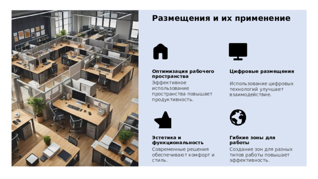 Размещения и их применение Оптимизация рабочего пространства Цифровые размещения Эффективное использование пространства повышает продуктивность. Использование цифровых технологий улучшает взаимодействие. Эстетика и функциональность Гибкие зоны для работы Создание зон для разных типов работы повышает эффективность. Современные решения обеспечивают комфорт и стиль. 