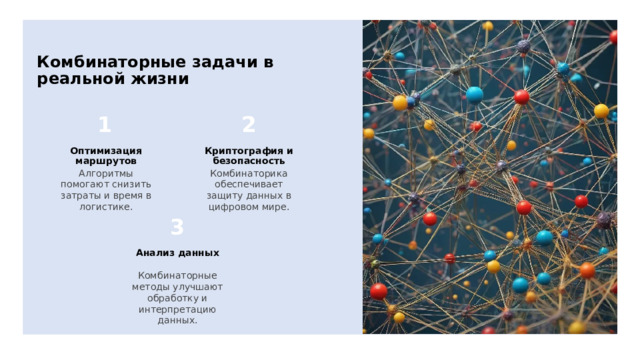 Комбинаторные задачи в реальной жизни Оптимизация маршрутов Криптография и безопасность Алгоритмы помогают снизить затраты и время в логистике. Комбинаторика обеспечивает защиту данных в цифровом мире. Анализ данных Комбинаторные методы улучшают обработку и интерпретацию данных. 