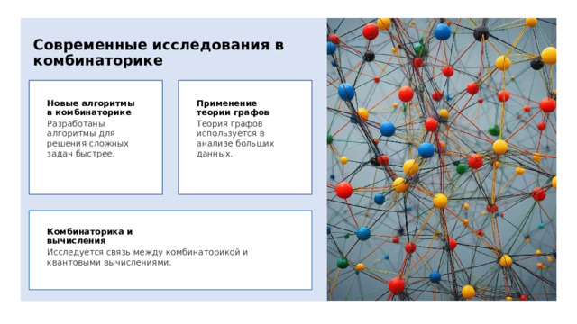 Современные исследования в комбинаторике Новые алгоритмы в комбинаторике Применение теории графов Разработаны алгоритмы для решения сложных задач быстрее. Теория графов используется в анализе больших данных. Комбинаторика и вычисления Исследуется связь между комбинаторикой и квантовыми вычислениями. 