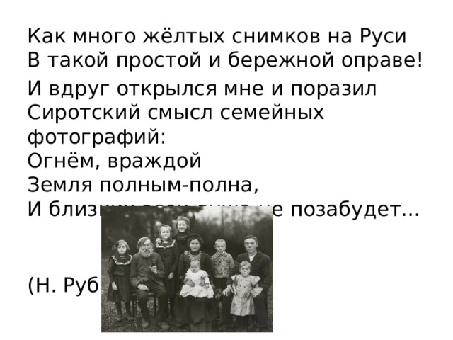 Как много жёлтых снимков на Руси  В такой простой и бережной оправе! И вдруг открылся мне и поразил  Сиротский смысл семейных фотографий:  Огнём, враждой  Земля полным-полна,  И близких всех душа не позабудет…              (Н. Рубцов) 