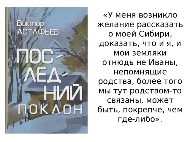 «У меня возникло желание рассказать о моей Сибири, доказать, что и я, и мои земляки отнюдь не Иваны, непомнящие родства, более того мы тут родством-то связаны, может быть, покрепче, чем где-либо». 