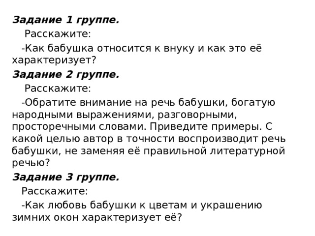 Задание 1 группе.     Расскажите:     -Как бабушка относится к внуку и как это её характеризует? Задание 2 группе.     Расскажите:     -Обратите внимание на речь бабушки, богатую народными выражениями, разговорными, просторечными словами. Приведите примеры. С какой целью автор в точности воспроизводит речь бабушки, не заменяя её правильной литературной речью? Задание 3 группе.     Расскажите:     -Как любовь бабушки к цветам и украшению зимних окон характеризует её? 