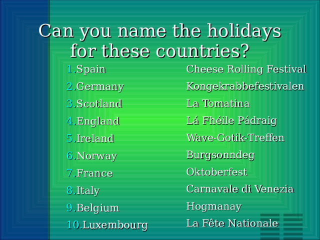 Can you name the holidays for these countries? Spain Germany Scotland England Ireland Norway France Italy Belgium Luxembourg Cheese Rolling Festival Kongekrabbefestivalen La Tomatina Lá Fhéile Pádraig Wave-Gotik-Treffen Burgsonndeg Oktoberfest Carnavale di Venezia Hogmanay La Fête Nationale 
