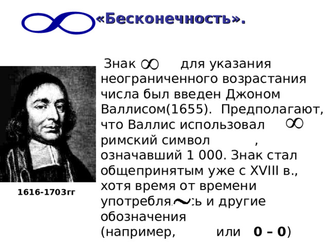 «Бесконечность».   Знак для указания неограниченного возрастания числа был введен Джоном Валлисом(1655). Предполагают, что Валлис использовал римский символ , означавший 1 000. Знак стал общепринятым уже с XVIII в., хотя время от времени употреблялись и другие обозначения (например, или 0 – 0 ) 1616-1703 гг 