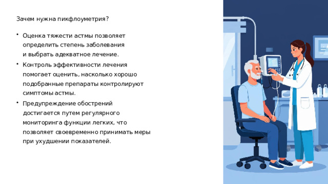Зачем нужна пикфлоуметрия? Оценка тяжести астмы позволяет определить степень заболевания и выбрать адекватное лечение. Контроль эффективности лечения помогает оценить, насколько хорошо подобранные препараты контролируют симптомы астмы. Предупреждение обострений достигается путем регулярного мониторинга функции легких, что позволяет своевременно принимать меры при ухудшении показателей.  