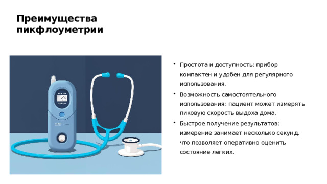 Преимущества пикфлоуметрии Простота и доступность: прибор компактен и удобен для регулярного использования. Возможность самостоятельного использования: пациент может измерять пиковую скорость выдоха дома. Быстрое получение результатов: измерение занимает несколько секунд, что позволяет оперативно оценить состояние легких.  