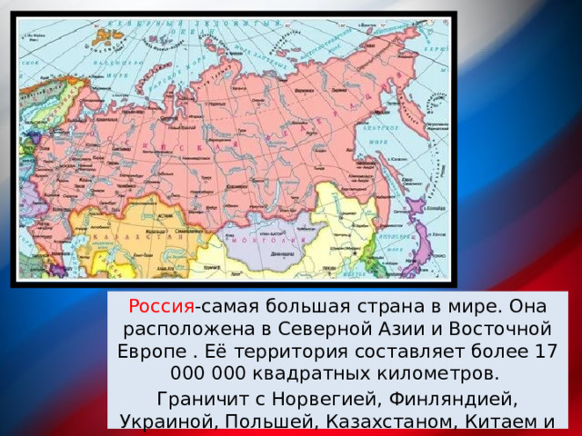 Россия -самая большая страна в мире. Она расположена в Северной Азии и Восточной Европе . Её территория составляет более 17 000 000 квадратных километров. Граничит с Норвегией, Финляндией, Украиной, Польшей, Казахстаном, Китаем и с Киргизстаном и др. 