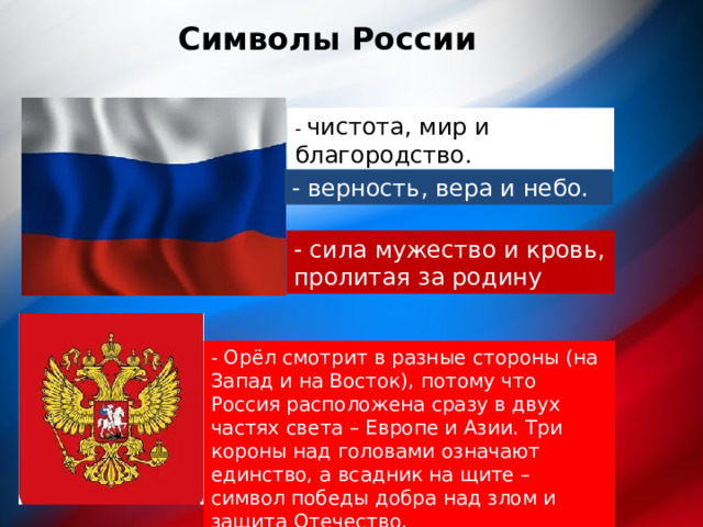 Символы России - чистота, мир и благородство. - верность, вера и небо. - сила мужество и кровь, пролитая за родину орромрм - Орёл смотрит в разные стороны (на Запад и на Восток), потому что Россия расположена сразу в двух частях света – Европе и Азии. Три короны над головами означают единство, а всадник на щите – символ победы добра над злом и защита Отечество.  
