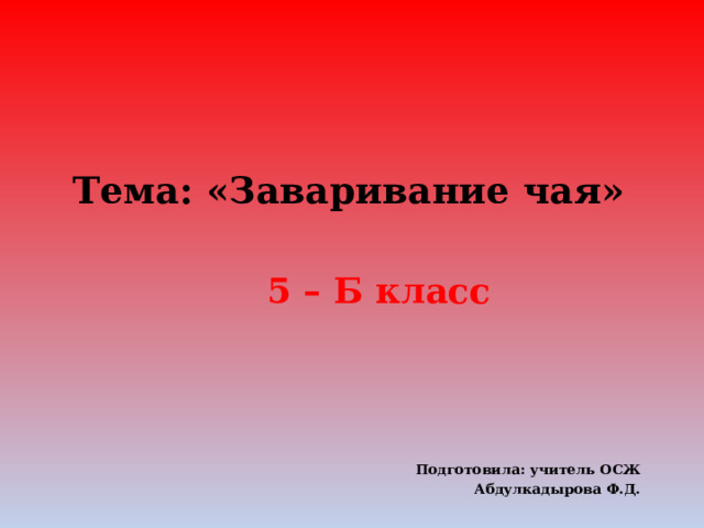 Тема: «Заваривание чая»   5 – Б класс    Подготовила: учитель ОСЖ Абдулкадырова Ф.Д.  