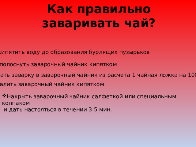 Как правильно заваривать чай? Вскипятить воду до образования бурлящих пузырьков Ополоснуть заварочный чайник кипятком Засыпать заварку в заварочный чайник из расчета 1 чайная ложка на 100 мл воды Залить заварочный чайник кипятком Накрыть заварочный чайник салфеткой или специальным колпаком  и дать настояться в течении 3-5 мин. 