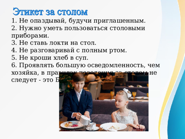 1. Не опаздывай, будучи приглашенным. 2. Нужно уметь пользоваться столовыми приборами. 3. Не ставь локти на стол. 4. Не разговаривай с полным ртом. 5. Не кроши хлеб в суп. 6. Проявлять большую осведомленность, чем хозяйка, в правилах поведения за столом не следует - это БЕСТАКТНО. 