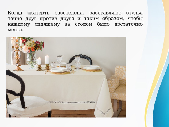 Когда скатерть расстелена, расставляют стулья точно друг против друга и таким образом, чтобы каждому сидящему за столом было достаточно места. 