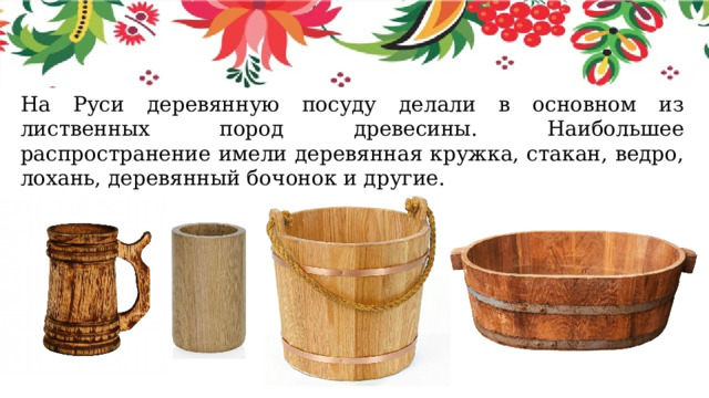 На Руси деревянную посуду делали в основном из лиственных пород древесины. Наибольшее распространение имели деревянная кружка, стакан, ведро, лохань, деревянный бочонок и другие. 