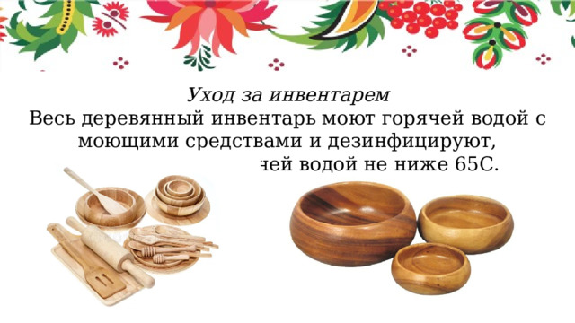 Уход за инвентарем Весь деревянный инвентарь моют горячей водой с моющими средствами и дезинфицируют, ополаскивая горячей водой не ниже 65С. 