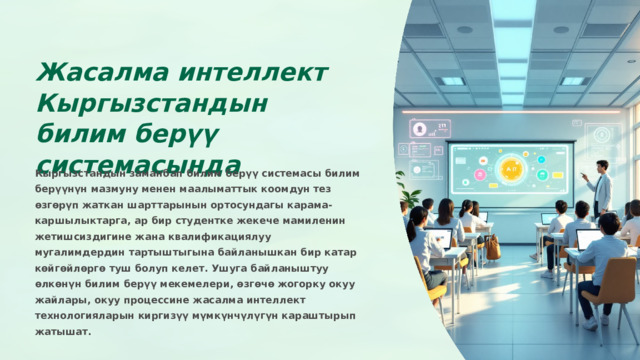Жасалма интеллект Кыргызстандын билим берүү системасында Кыргызстандын заманбап билим берүү системасы билим берүүнүн мазмуну менен маалыматтык коомдун тез өзгөрүп жаткан шарттарынын ортосундагы карама-каршылыктарга, ар бир студентке жекече мамиленин жетишсиздигине жана квалификациялуу мугалимдердин тартыштыгына байланышкан бир катар көйгөйлөргө туш болуп келет. Ушуга байланыштуу өлкөнүн билим берүү мекемелери, өзгөчө жогорку окуу жайлары, окуу процессине жасалма интеллект технологияларын киргизүү мүмкүнчүлүгүн караштырып жатышат.  