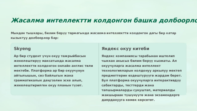 Жасалма интеллектти колдонгон башка долбоорлор Мындан тышкары, билим берүү тармагында жасалма интеллектти колдонгон дагы бир катар кызыктуу долбоорлор бар: Skyeng Яндекс окуу китеби Ар бир студент үчүн окуу тажрыйбасын жекелештирүү максатында жасалма интеллектти колдонгон онлайн англис тили мектеби. Платформа ар бир окуучунун айтылышын, сөз байлыгын жана грамматикалык деңгээлин эске алып, жекелештирилген окуу планын түзөт. Яндекс компаниясы тарабынан иштелип чыккан акысыз билим берүү кызматы. Ал окуучуларга жасалма интеллект технологияларын колдонуу аркылуу мектеп предметтерин өздөштүрүүгө жардам берет. Бул платформа окуучуларга интерактивдүү сабактарды, тесттерди жана тапшырмаларды сунуштап, материалды жакшыраак түшүнүүгө жана экзамендерге даярданууга көмөк көрсөтөт.  