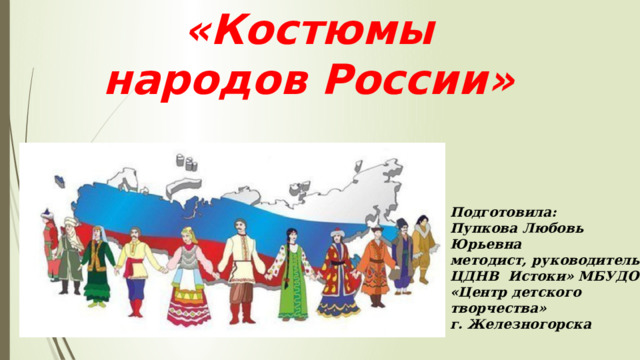«Костюмы народов России» Подготовила: Пупкова Любовь Юрьевна методист, руководитель ЦДНВ Истоки» МБУДО «Центр детского творчества» г. Железногорска  