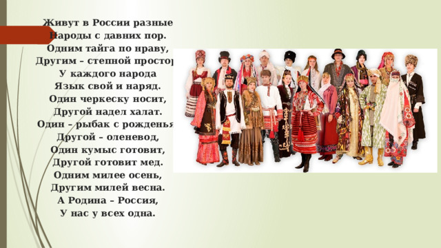 Живут в России разные  Народы с давних пор.  Одним тайга по нраву,  Другим – степной простор.  У каждого народа  Язык свой и наряд.  Один черкеску носит,  Другой надел халат.  Один – рыбак с рожденья,  Другой – оленевод,  Один кумыс готовит,  Другой готовит мед.  Одним милее осень,  Другим милей весна.  А Родина – Россия,  У нас у всех одна.   
