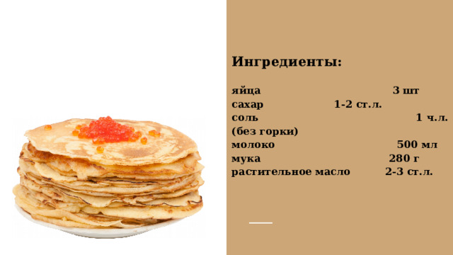 Ингредиенты:  яйца 3 шт сахар  1-2 ст.л. соль 1 ч.л. (без горки) молоко  500 мл мука 280 г растительное масло 2-3 ст.л.  