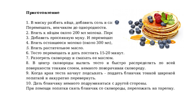 Приготовление  1. В миску разбить яйца, добавить соль и сахар. Перемешать, венчиком до однородности. 2. Влить к яйцам около 200 мл молока. Перемешать. 3. Добавить просеянную муку. И перемешать до однородности. 4. Влить оставшееся молоко (около 300 мл), перемешать. 5. Влить растительное масло. 6. Тесто перемешать и дать постоять 15-20 минут. 7. Разогреть сковороду и смазать ее маслом. 8. В центр сковороды вылить тесто и быстро распределить по всей поверхности тонким слоем, немного поворачивая сковороду. 9. Когда края теста начнут подсыхать - поддеть блинчик тонкой широкой лопаткой и аккуратно перевернуть. 10. Дать блинчику немного подрумяниться с другой стороны. При помощи лопатки снять блинчик со сковороды, переложить на тарелку. 