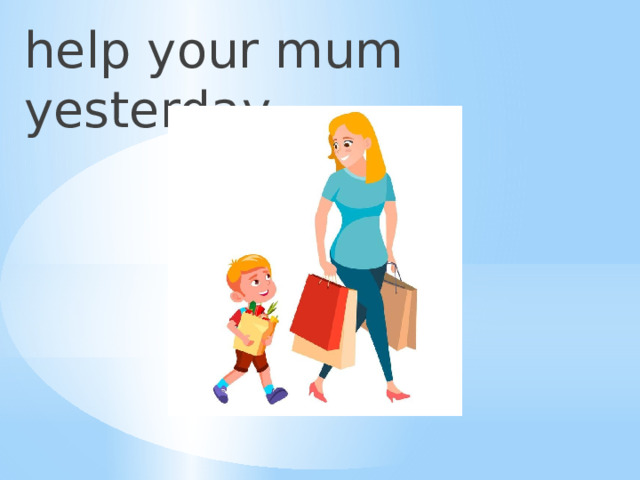 help your mum yesterday 
