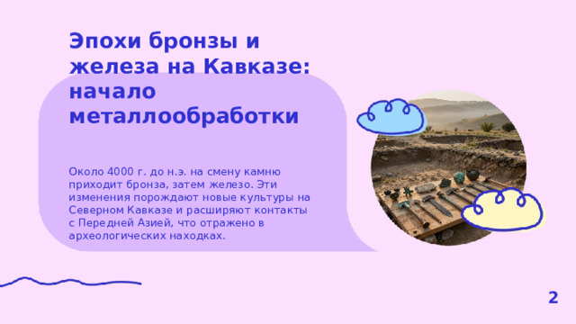 Эпохи бронзы и железа на Кавказе: начало металлообработки  Около 4000 г. до н.э. на смену камню приходит бронза, затем железо. Эти изменения порождают новые культуры на Северном Кавказе и расширяют контакты с Передней Азией, что отражено в археологических находках. 2  