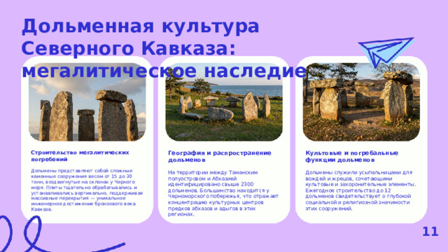 Дольменная культура Северного Кавказа: мегалитическое наследие  География и распространение дольменов Строительство мегалитических погребений Культовые и погребальные функции дольменов На территории между Таманским полуостровом и Абхазией идентифицировано свыше 2300 дольменов. Большинство находится у Черноморского побережья, что отражает концентрацию культурных центров предков абхазов и адыгов в этих регионах. Дольмены представляют собой сложные каменные сооружения весом от 15 до 30 тонн, воздвигнутые на склонах у Черного моря. Плиты тщательно обрабатывались и устанавливались вертикально, поддерживая массивные перекрытия — уникальное инженерное достижение бронзового века Кавказа. Дольмены служили усыпальницами для вождей и жрецов, сочетающими культовые и захоронительные элементы. Ежегодное строительство до 12 дольменов свидетельствует о глубокой социальной и религиозной значимости этих сооружений. 11  