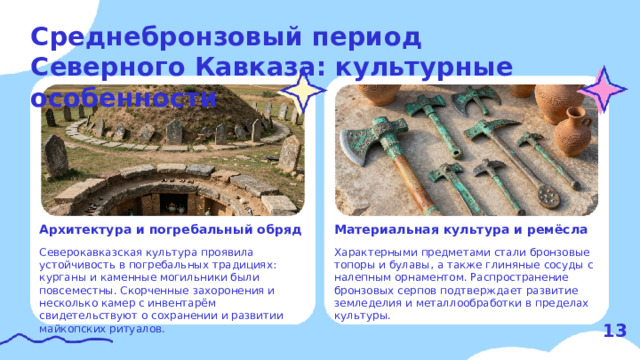Среднебронзовый период Северного Кавказа: культурные особенности  Материальная культура и ремёсла Архитектура и погребальный обряд   Характерными предметами стали бронзовые топоры и булавы, а также глиняные сосуды с налепным орнаментом. Распространение бронзовых серпов подтверждает развитие земледелия и металлообработки в пределах культуры. Северокавказская культура проявила устойчивость в погребальных традициях: курганы и каменные могильники были повсеместны. Скорченные захоронения и несколько камер с инвентарём свидетельствуют о сохранении и развитии майкопских ритуалов. 13  