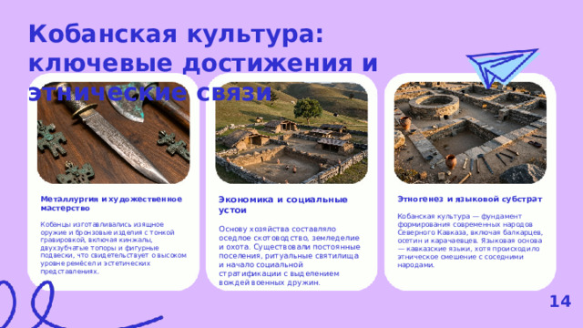 Кобанская культура: ключевые достижения и этнические связи  Экономика и социальные устои Металлургия и художественное мастерство Этногенез и языковой субстрат Основу хозяйства составляло оседлое скотоводство, земледелие и охота. Существовали постоянные поселения, ритуальные святилища и начало социальной стратификации с выделением вождей военных дружин. Кобанцы изготавливались изящное оружие и бронзовые изделия с тонкой гравировкой, включая кинжалы, двухзубчатые топоры и фигурные подвески, что свидетельствует о высоком уровне ремёсел и эстетических представлениях. Кобанская культура — фундамент формирования современных народов Северного Кавказа, включая балкарцев, осетин и карачаевцев. Языковая основа — кавказские языки, хотя происходило этническое смешение с соседними народами. 14  