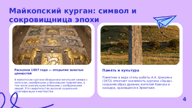 Майкопский курган: символ и сокровищница эпохи  Раскопки 1897 года — открытие золотых ценностей Память и культура В майкопском кургане обнаружена могильная камера с золотыми, серебряными и бронзовыми предметами, в том числе уникальными бляшками с изображением зверей. Это свидетельство высокой социальной стратификации и мастерства. Памятник в виде стелы работы А.А. Шикояна (1972) отмечает значимость кургана «Ошад», сохраняя образ древних жителей Кавказа и находки, хранящиеся в Эрмитаже. 4  