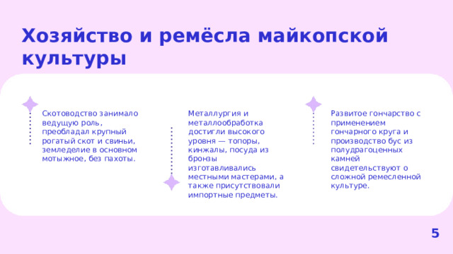 Хозяйство и ремёсла майкопской культуры  Скотоводство занимало ведущую роль, преобладал крупный рогатый скот и свиньи, земледелие в основном мотыжное, без пахоты. Металлургия и металлообработка достигли высокого уровня — топоры, кинжалы, посуда из бронзы изготавливались местными мастерами, а также присутствовали импортные предметы. Развитое гончарство с применением гончарного круга и производство бус из полудрагоценных камней свидетельствуют о сложной ремесленной культуре. 5  