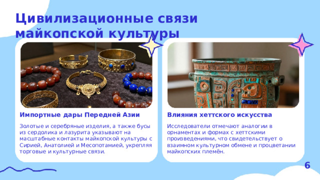 Цивилизационные связи майкопской культуры  Влияния хеттского искусства Импортные дары Передней Азии   Исследователи отмечают аналогии в орнаментах и формах с хеттскими произведениями, что свидетельствует о взаимном культурном обмене и процветании майкопских племён. Золотые и серебряные изделия, а также бусы из сердолика и лазурита указывают на масштабные контакты майкопской культуры с Сирией, Анатолией и Месопотамией, укрепляя торговые и культурные связи. 6  