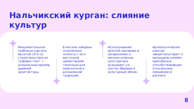 Нальчикский курган: слияние культур  Археологические данные свидетельствуют о миграциях племён прикубанья, способствовавших этническому смешению в регионе. Монументальная гробница кургана высотой 10 м со строительством из туфовых плит — уникальный пример древней архитектуры. В могиле найдены скорченные скелеты с юго-восточной ориентацией, типичные для майкопской и дольменной традиций. Использование красной киновари в захоронении и мегалитические конструкции указывают на синтез обрядов и культурный обмен. 8  