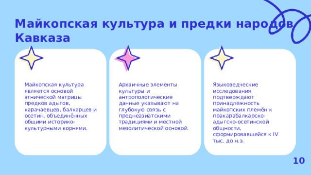 Майкопская культура и предки народов Кавказа  Майкопская культура является основой этнической матрицы предков адыгов, карачаевцев, балкарцев и осетин, объединённых общими историко-культурными корнями. Архаичные элементы культуры и антропологические данные указывают на глубокую связь с преднеазиатскими традициями и местной мезолитической основой. Языковедческие исследования подтверждают принадлежность майкопских племён к пракарабалкарско-адыгско-осетинской общности, сформировавшейся к IV тыс. до н.э. 10  