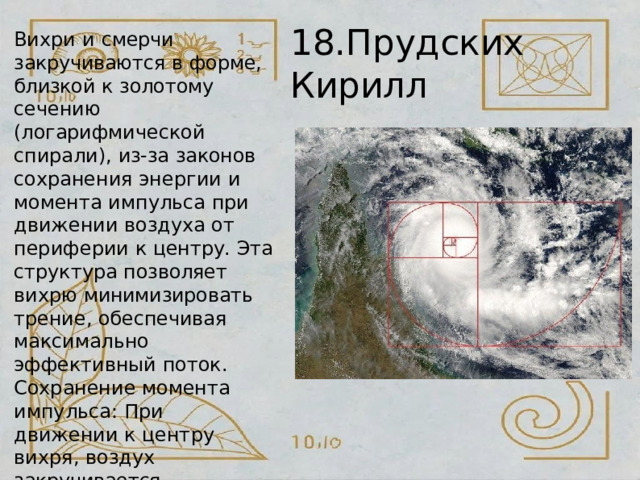 18.Прудских  Кирилл Вихри  и  смерчи закручиваются  в форме, близкой  к  золотому  сечению (логарифмической  спирали), из- за  законов  сохранения энергии  и  момента  импульса при  движении  воздуха  от периферии  к  центру.  Эта структура  позволяет  вихрю минимизировать  трение, обеспечивая  максимально эффективный  поток. Сохранение  момента импульса:  При  движении  к центру  вихря,  воздух закручивается  сильнее, образуя  спираль,  чтобы уравновесить  центробежные силы. 
